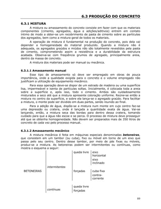 89
6.3 PRODUÇÃO DO CONCRETO
6.3.1 MISTURA
A mistura ou amassamento do concreto consiste em fazer com que os materiais
componentes (cimento, agregados, água e adições/aditivos) entrem em contato
íntimo de modo a obter-se um recobrimento de pasta de cimento sobre as partículas
dos agregados, bem como a mistura geral de todos os materiais.
A operação de mistura é fundamental na produção do concreto, pois dela vai
depender a homogeneidade do material produzido. Quando a mistura não é
adequada, os agregados graúdos e miúdos não são totalmente revestidos pela pasta
de cimento, comprometendo assim a resistência e a durabilidade da estrutura
acabada. Observa-se com freqüência grumos de agregado, principalmente areia,
dentro da massa de concreto.
A mistura dos materiais pode ser manual ou mecânica.
6.3.1.1 Amassamento manual
Esse tipo de amassamento só deve ser empregado em obras de pouca
importância, onde a qualidade exigida para o concreto e o volume empregado não
justificam a utilização de equipamento mecânico.
Para essa operação deve-se dispor de um estrado de madeira ou uma superfície
lisa, impermeável e isenta de partículas soltas. Inicialmente, é colocada toda a areia
sobre a superfície e, após isso, todo o cimento. Ambos são cuidadosamente
misturados a seco até que a mistura apresente coloração uniforme. Reúne-se então a
mistura no centro da superfície, e sobre ela lança-se o agregado graúdo. Para facilitar
a mistura, o monte pode ser dividido em duas partes, sendo reunido ao final.
Para a adição de água, dispõe-se a mistura num monte em cujo centro faz-se
uma depressão ou cratera, onde é lançada a quantidade exata de água. Vai-se
lançando, então, a mistura seca das bordas para dentro dessa cratera, tomando
cuidado para que a água não escoe e se perca. O processo de mistura deve prosseguir
até que se obtenha homogeneidade. Não devem ser preparados mais de 350 litros de
concreto de cada vez pelo processo manual.
6.3.1.2 Amassamento mecânico
A mistura mecânica é feita em máquinas especiais denominadas betoneiras,
que consistem em um tambor (ou cuba), fixo ou móvel em torno de um eixo que
passa pelo seu centro. Dentro desse tambor, por meio de pás fixas ou móveis,
produz-se a mistura. As betoneiras podem ser intermitentes ou contínuas, como
mostra o esquema a seguir:
queda livre eixo
horizontal
eixo
inclinado
intermitentes
BETONEIRAS forçadas cuba fixa
contra-
corrente
contínuas
queda livre
forçadas
 