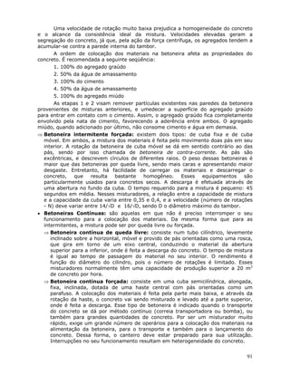 91
Uma velocidade de rotação muito baixa prejudica a homogeneidade do concreto
e o alcance da consistência ideal da mistura. Velocidades elevadas geram a
segregação do concreto, já que, pela ação da força centrífuga, os agregados tendem a
acumular-se contra a parede interna do tambor.
A ordem de colocação dos materiais na betoneira afeta as propriedades do
concreto. É recomendada a seguinte seqüência:
1. 100% do agregado graúdo
2. 50% da água de amassamento
3. 100% do cimento
4. 50% da água de amassamento
5. 100% do agregado miúdo
As etapas 1 e 2 visam remover partículas existentes nas paredes da betoneira
provenientes de misturas anteriores, e umedecer a superfície do agregado graúdo
para entrar em contato com o cimento. Assim, o agregado graúdo fica completamente
envolvido pela nata de cimento, favorecendo a aderência entre ambos. O agregado
miúdo, quando adicionado por último, não consome cimento e água em demasia.
⇒ Betoneira intermitente forçada: existem dois tipos: de cuba fixa e de cuba
móvel. Em ambos, a mistura dos materiais é feita pelo movimento doas pás em seu
interior. A rotação da betoneira de cuba móvel se dá em sentido contrário ao das
pás, sendo por isso chamada de betoneira de contra-corrente. As pás são
excêntricas, e descrevem círculos de diferentes raios. O peso dessas betoneiras é
maior que das betoneiras por queda livre, sendo mais caras e apresentando maior
desgaste. Entretanto, há facilidade de carregar os materiais e descarregar o
concreto, que resulta bastante homogêneo. Esses equipamentos são
particularmente usados para concretos secos. A descarga é efetuada através de
uma abertura no fundo da cuba. O tempo requerido para a mistura é pequeno: 45
segundos em média. Nesses misturadores, a relação entre a capacidade de mistura
e a capacidade da cuba varia entre 0,35 e 0,4, e a velocidade (número de rotações
- N) deve variar entre 14/√D e 16/√D, sendo D o diâmetro máximo do tambor.
• Betoneiras Contínuas: são aquelas em que não é preciso interromper o seu
funcionamento para a colocação dos materiais. Da mesma forma que para as
intermitentes, a mistura pode ser por queda livre ou forçada.
⇒ Betoneira contínua de queda livre: consiste num tubo cilíndrico, levemente
inclinado sobre a horizontal, móvel e provido de pás orientadas como uma rosca,
que gira em torno de um eixo central, conduzindo o material da abertura
superior para a inferior, onde é feita a descarga do concreto. O tempo de mistura
é igual ao tempo de passagem do material no seu interior. O rendimento é
função do diâmetro do cilindro, pois o número de rotações é limitado. Esses
misturadores normalmente têm uma capacidade de produção superior a 20 m3
de concreto por hora.
⇒ Betoneira contínua forçada: consiste em uma cuba semicilíndrica, alongada,
fixa, inclinada, dotada de uma haste central com pás orientadas como um
parafuso. A colocação dos materiais é feita pela parte mais baixa, e através da
rotação da haste, o concreto vai sendo misturado e levado até a parte superior,
onde é feita a descarga. Esse tipo de betoneira é indicado quando o transporte
do concreto se dá por método contínuo (correia transportadora ou bomba), ou
também para grandes quantidades de concreto. Por ser um misturador muito
rápido, exige um grande número de operários para a colocação dos materiais na
alimentação da betoneira, para o transporte e também para o lançamento do
concreto. Dessa forma, o canteiro deve estar preparado para sua utilização.
Interrupções no seu funcionamento resultam em heterogeneidade do concreto.
 