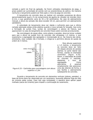 95
contado a partir do final da agitação. Se forem utilizados retardadores de pega, o
prazo poderá ser aumentado de acordo com as características do aditivo. De maneira
nenhuma o lançamento poderá ser feito após o início da pega do concreto.
O lançamento do concreto deve se realizar em camadas sucessivas de altura
aproximadamente igual a ¾ do comprimento da agulha do vibrador de imersão (item
6.3.4), o que geralmente varia de 35 a 50 centímetros. No caso de adensamento
manual, a altura da camada não deve exceder 20 cm, para permitir um adensamento
satisfatório.
A velocidade de lançamento deve ser rápida o suficiente para que a última
camada adensada esteja ainda plástica quando a nova camada for lançada. Isso evita
a formação de juntas frias, juntas de concretagem e planos de fratura, que
apareceriam no caso de lançamento de concreto fresco sobre concreto já endurecido.
Na concretagem de peças altas, como pilares e paredes, deve-se tomar cuidado
para que a altura de queda livre do concreto não ultrapasse 1,5 metros, o que
ocasionaria a segregação dos agregados e incorporação de ar. Na maioria das obras,
entretanto, esse cuidado não é tomado, e chega-se a permitira alturas de queda da
ordem de 3 metros.
Figura 6.33 - Cachimbo para concretagens com altura
superior a 1,5m
Para alturas superiores
a 1,5 metros, o lançamento
do concreto deve ser feito
em etapas através de janelas
abertas na parte lateral das
formas, usando os chamados
cachimbos (figura 6.33).
Assim, a velocidade de queda
do concreto é reduzida,
afastando o risco de
segregação. Como
alternativa, é possível
simplesmente não posicionar
uma das laterais da forma, o
que facilita o adensamento
subseqüente do concreto.
Durante o lançamento do concreto em elementos verticais (pilares, paredes), a
base da forma deve ser observada por um carpinteiro, buscando detectar fuga de nata
de cimento pelas juntas. Caso isso seja constatado, o operário deve aplicar papel
molhado (sacos de cimento) para impedir a continuação do vazamento.
 
