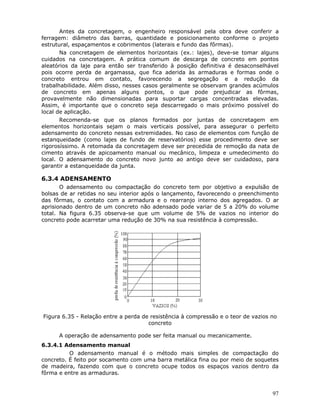 97
Antes da concretagem, o engenheiro responsável pela obra deve conferir a
ferragem: diâmetro das barras, quantidade e posicionamento conforme o projeto
estrutural, espaçamentos e cobrimentos (laterais e fundo das fôrmas).
Na concretagem de elementos horizontais (ex.: lajes), deve-se tomar alguns
cuidados na concretagem. A prática comum de descarga de concreto em pontos
aleatórios da laje para então ser transferido à posição definitiva é desaconselhável
pois ocorre perda de argamassa, que fica aderida às armaduras e formas onde o
concreto entrou em contato, favorecendo a segregação e a redução da
trabalhabilidade. Além disso, nesses casos geralmente se observam grandes acúmulos
de concreto em apenas alguns pontos, o que pode prejudicar as fôrmas,
provavelmente não dimensionadas para suportar cargas concentradas elevadas.
Assim, é importante que o concreto seja descarregado o mais próximo possível do
local de aplicação.
Recomenda-se que os planos formados por juntas de concretagem em
elementos horizontais sejam o mais verticais possível, para assegurar o perfeito
adensamento do concreto nessas extremidades. No caso de elementos com função de
estanqueidade (como lajes de fundo de reservatórios) esse procedimento deve ser
rigorosíssimo. A retomada da concretagem deve ser precedida de remoção da nata de
cimento através de apicoamento manual ou mecânico, limpeza e umedecimento do
local. O adensamento do concreto novo junto ao antigo deve ser cuidadoso, para
garantir a estanqueidade da junta.
6.3.4 ADENSAMENTO
O adensamento ou compactação do concreto tem por objetivo a expulsão de
bolsas de ar retidas no seu interior após o lançamento, favorecendo o preenchimento
das fôrmas, o contato com a armadura e o rearranjo interno dos agregados. O ar
aprisionado dentro de um concreto não adensado pode variar de 5 a 20% do volume
total. Na figura 6.35 observa-se que um volume de 5% de vazios no interior do
concreto pode acarretar uma redução de 30% na sua resistência à compressão.
Figura 6.35 - Relação entre a perda de resistência à compressão e o teor de vazios no
concreto
A operação de adensamento pode ser feita manual ou mecanicamente.
6.3.4.1 Adensamento manual
O adensamento manual é o método mais simples de compactação do
concreto. É feito por socamento com uma barra metálica fina ou por meio de soquetes
de madeira, fazendo com que o concreto ocupe todos os espaços vazios dentro da
fôrma e entre as armaduras.
 