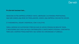 NENHUMA OUTRA EMPRESA OFERECE TANTA LIBERDADE E AUTONOMIA PROFISSIONAL  
MAS NÃO SOMOS UMA REDE DE FREELANCERS. SOMOS UMA EMPRESA COM MUITOS SÓCIOS.
 
É FUNDAMENTAL DOSAR O INDIVIDUAL COM O COLETIVO.
 
PARA A DERVISH SE SUSTENTAR É PRECISO QUE OS SÓCIOS PENSEM NO BEM DE TODOS.  
É NECESSÁRIO QUE CADA UM FAÇA CONTRIBUIÇÕES E INVESTIMENTO PESSOAL CONSTANTES
PARA QUE A DERVISH POSSA MANTER O SEU SENSO DE COMUNIDADE E FLORESÇA.
Pra Dervish funcionar bem…
 