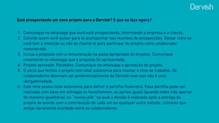 Está prospectando um novo projeto para a Dervish? E que eu faço agora?
1. Comunique no whatsapp que você está prospectando, informando a empresa e o cliente.
2. Convide quem você quiser para te acompanhar nas reuniões de prospecções. Deixar claro se
você tem a intenção ou não de chamá-lo para participar do projeto como colaborador
remunerado.
3. Inclua a proposta com a remuneração na pasta apropriada do dropbox. Comunique
novamente no whatsapp que a proposta foi apresentada.
4. Projeto aprovado. Parabéns. Comunique no whatsapp a aprovação do projeto.
5. O sócio que fechou o projeto tem total autonomia para montar o time de trabalho. Os
colaboradores deveriam ser preferencialmente da Dervish mas isso não é uma
obrigatoriedade.
6. Este time possui total autonomia para definir a partilha financeira. Essa partilha pode ser
realizada com base em entregas vs hora/homem, ou partes iguais (quando todos irão aportar
de maneira igualitária), ou “money pile” na qual a divisão é realizada após a entrega do
projeto de acordo com a contribuição de cada um ou qualquer outro método, contanto que
esteja claramente acordado entre os colaboradores.
 