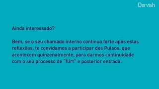 Ainda interessado? 
 
Bem, se o seu chamado interno continua forte após estas
reflexões, te convidamos a participar dos Pulsos, que
acontecem quinzenalmente, para darmos continuidade
com o seu processo de “flirt” e posterior entrada.
 