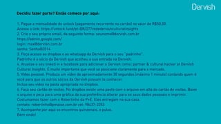 Decidiu fazer parte? Então comece por aqui:
1. Pague a mensalidade do unlock (pagamento recorrente no cartão) no valor de R$50,00.
Acesse o link: https://unlock.fund/pt-BR/277rededervishculturalinsights
2. Crie o seu próprio email, da seguinte forma: seunome@dervish.com.br
https://admin.google.com/
login: max@dervish.com.br
senha: Senha@2014
3. Peça acesso ao dropbox e ao whatsapp da Dervish para o seu “padrinho". 
Padrinho é o sócio da Dervish que acolheu a sua entrada na Dervish.
4. Atualize o seu linked in e facebook para adicionar a Dervish como: partner & cultural hacker at Dervish
Cultural Insights. É muito importante que você se posicione claramente para o mercado.
5. Vídeo pessoal. Produza um vídeo de aproximadamente 30 segundos (máximo 1 minuto) contando quem é
você para que os outros sócios da Dervish possam te conhecer.  
Inclua seu vídeo na pasta apropriada no dropbox.
6. Faça seu cartão de visitas. No dropbox existe uma pasta com o arquivo em alta do cartão de visitas. Baixe
o arquivo e peça para uma gráfica da sua preferência alterar para os seus dados pessoais e imprimir.
Costumamos fazer com o Robertinho da P+E. Eles entregam na sua casa.
contato: robertinho@pmaise.com.br cel: 98437-2253
7. Acompanhe por aqui os encontros quinzenais, o pulso.
Bem vindo!
 