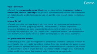 O que é a Dervish?
A Dervish é uma organização compartilhada, que presta consultoria de consumers insights,
comunicação, inovação e estratégia, em que todos os membros empreendem coletivamente em
um modelo de auto-gestão distribuído, ou seja, em que não existe nenhum tipo de centralização
de poder.
A marca Dervish
A Dervish nunca foi e nunca será registrada como marca, para que possa realmente ser um
“bem comum” de todos que participam dela. Conceitualmente, a marca é propriedade
temporária de todos os que estão empreendendo coletivamente em determinado instante. A
Dervish é uma organização sem CPNJ próprio. Ela é composta de todos os CNPJs individuais de
seus membros. Sendo assim, ela nunca poderá ser comprada por uma pessoa ou empresa.
Por que criamos esse modelo?
Acreditamos que esse seja o modelo possibilite o máximo de autonomia e senso de liberdade de
quem trabalha nela com o poder da união do coletivo. E que este modelo permite que as pessoas
sejam mais felizes e possam expressar ao máximo a sua individualidade. Além disso, as pessoas
que decidem fazer parte do projeto de livre e espontânea vontade, entregam o seu melhor. Este
modelo também traz grande diversidade de skills e talentos para a organização.
 