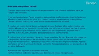 Quem pode fazer parte da Dervish?
Qualquer pessoa que esteja interessada em empreender com a Dervish pode fazer parte, se
cumprir três requisitos:  
 
1) ter boa frequência nos Pulsos (encontros quinzenais da rede) enquanto estiver flertando com
a Dervish. É nestes encontros que o “flirt” poderá conhecer as pessoas que fazem parte da
Dervish e a nossa cultura, para poder avaliar se realmente existe afinidade.
2) receber um convite formal de um sócio para ingressar. Qualquer sócio poderá realizar este
convite. Não precisa ser o ponto de contato inicial ou o sócio que te convidou para participar de
um Pulso. O sócio que convidou a pessoa interessada para ingressar na empresa será o
padrinho da mesma, com uma séria de responsabilidades a ser cumprida.
3) realizar uma primeira prospecção de um cliente através da Dervish. A pessoa interessada em
fazer parte da Dervish precisa dar sinais claros de que possui intenções de empreender e
prospectar novos negócios. A prospecção não precisa resultar em um projeto fechado. Apenas a
abertura de portas de um novo cliente já é suficiente. A prospecção precisa ser acompanhada de
um sócio da Dervish.
 
A Dervish é uma organização altamente inclusiva.  
Nenhum membro pode vetar a participação de uma nova pessoa na organização.
 