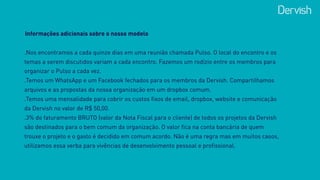 Informações adicionais sobre o nosso modelo
.Nos encontramos a cada quinze dias em uma reunião chamada Pulso. O local do encontro e os
temas a serem discutidos variam a cada encontro. Fazemos um rodízio entre os membros para
organizar o Pulso a cada vez.
.Temos um WhatsApp e um Facebook fechados para os membros da Dervish. Compartilhamos
arquivos e as propostas da nossa organização em um dropbox comum.
.Temos uma mensalidade para cobrir os custos fixos de email, dropbox, website e comunicação
da Dervish no valor de R$ 50,00.
.3% do faturamento BRUTO (valor da Nota Fiscal para o cliente) de todos os projetos da Dervish
são destinados para o bem comum da organização. O valor fica na conta bancária de quem
trouxe o projeto e o gasto é decidido em comum acordo. Não é uma regra mas em muitos casos,
utilizamos essa verba para vivências de desenvolvimento pessoal e profissional.
 