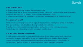 O que a Dervish não é?
A Dervish não é uma rede, embora ela funcione em rede. 
A Dervish não é aberta. Somos permeáveis e inclusivos mas temos contornos e barreiras de entrada. 
Existe um dentro ou fora da Dervish, muito claro e transparente a todos. 
A Dervish não é composta de freelancers. Somos todos empreendedores de uma organização.
E para sair da Dervish?
Um membro da Dervish precisa sair da organização se arrumar um emprego formal ou freela fixo.  
Pois isso contraria o princípio básico de empreendedorismo coletivo. 
E qualquer membro pode sair da organização, a qualquer momento, assim que o desejar.
Contanto que não esteja comprometido com algum projeto, claro.
E só tem coisas positivas? Claro que não.
O modelo de empreendedorismo autopoiético é mais orgânico. A auto gestão tende a acontecer
de maneira um pouco mais caótica do que nas organizações centralizadas. Como ninguém
manda em ninguém, algumas coisas podem simplesmente não acontecer, caso ninguém se
comprometa a realizar. O futuro da Dervish também é menos planejado e previsível.
 