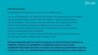 A Dervish é pra mim?
1.Eu me sinto preparado e com vontade de empreender. Tenho potencial para atrair projetos. 
2.Eu não gosto de trabalhar sozinho. Gosto de colaborar e realizar projetos em grupo.
3.Os meus talentos e o que eu quero fazer estão alinhados com o propósito da Dervish.
4.Eu não curto instituições hierárquicas. Não preciso e nem quero ser liderado.
5.Adoro compartilhar conhecimento e ajudar outras pessoas em seu desenvolvimento.
6.Prefiro a colaboração do que a competição.
7.Eu quero transformar o mundo começando POR MIM e pela minha própria organização.
8.Acredito que o modelo da Dervish seja o modelo do futuro!
Se responder afirmativamente para cada uma das reflexões abaixo:
NÃO RECOMENDAMOS QUE FAÇA PARTE DA DERVISH SE VOCÊ ESTIVER EM TRANSIÇÃO DE
CARREIRA, EM BUSCA DE UM EMPREGO, OU INDECISO QUANTO AO SEU FUTURO.  
ENTENDEMOS MUITO BEM QUE ESSAS SITUAÇÕES SÃO COMUNS MAS ENTENDEMOS QUE ISSO
ATRAPALHA O NÍVEL DE COMPROMETIMENTO QUE ESPERAMOS DENTRO DA NOSSA EMPRESA.
 