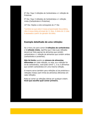 8° Dia: Faça 3 refeições de Carboidratos e 1 refeição de
Proteínas
9° Dia: Faça 3 refeições de Carboidratos e 1 refeição
mista (Carboidratos e Proteínas)
10° Dia: Repita o ciclo começando do 1° Dia
*Lembre-se que esta é nossa programação Secundária,
não é nossa dieta principal de 11 dias. A dieta de 11 dias
é acessada a partir do gerador de dieta.
Exemplo detalhado de uma refeição:
Se o menu diz para comer 3 refeições de carboidratos
e 1 refeição mista, significa que 3 das suas refeições
deverá ser feita apenas de alimentos que contém
carboidratos e 1 refeição de alimentos que contém ambos
(carboidratos e proteínas).
Não há limite quanto ao número de alimentos
diferentes em cada refeição, ou seja, se a refeição for
só de carboidratos, você pode comer 1, 2 ou 3 alimentos
que contém carboidratos em uma mesma refeição.
O mesmo serve também para refeições só de proteínas e
refeições mistas (sem limite de alimentos diferentes em
cada refeição).
Pode-se comer as refeições diárias em qualquer ordem.
Você que escolhe qual comer primeiro.
 