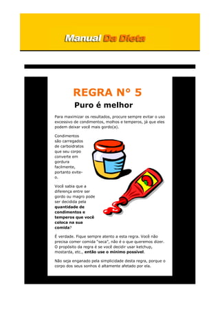 REGRA N° 5
Puro é melhor
Para maximizar os resultados, procure sempre evitar o uso
excessivo de condimentos, molhos e temperos, já que eles
podem deixar você mais gordo(a).
Condimentos
são carregados
de carboidratos
que seu corpo
converte em
gordura
facilmente,
portanto evite-
o.
Você sabia que a
diferença entre ser
gordo ou magro pode
ser decidida pela
quantidade de
condimentos e
temperos que você
coloca na sua
comida?
É verdade. Fique sempre atento a esta regra. Você não
precisa comer comida “seca”, não é o que queremos dizer.
O propósito da regra é se você decidir usar ketchup,
mostarda, etc., então use o mínimo possível.
Não seja enganado pela simplicidade desta regra, porque o
corpo dos seus sonhos é altamente afetado por ela.
 