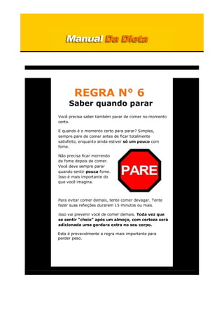 REGRA N° 6
Saber quando parar
Você precisa saber também parar de comer no momento
certo.
E quando é o momento certo para parar? Simples,
sempre pare de comer antes de ficar totalmente
satisfeito, enquanto ainda estiver só um pouco com
fome.
Não precisa ficar morrendo
de fome depois de comer.
Você deve sempre parar
quando sentir pouca fome.
Isso é mais importante do
que você imagina.
Para evitar comer demais, tente comer devagar. Tente
fazer suas refeições durarem 15 minutos ou mais.
Isso vai prevenir você de comer demais. Toda vez que
se sentir “cheio” após um almoço, com certeza será
adicionada uma gordura extra no seu corpo.
Esta é provavelmente a regra mais importante para
perder peso.
 