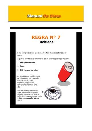 REGRA N° 7
Bebidas
Beba sempre bebidas que tenham 10 ou menos calorias por
copo.
Algumas bebidas que tem menos de 10 calorias por copo incluem:
1) Refrigerante Diet
2) Água
3) Chá (gelado ou não)
As bebidas que contém mais
de 10 calorias por copo são:
suco de frutas, café
expresso, cappuccino,
refrigerante normal, leite,
etc.
Não há limite para bebidas.
Você pode beber o quanto
desejar, após ou durante as
refeições, mas desde que tenha
10 ou menos calorias por
copo.
 