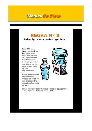 REGRA N° 8
Beber água para queimar gordura
Beba 2 litros de
água (ou mais) por
dia. Nunca beba
muita água de uma
vez, especialmente
durante refeições.
Espalhe a quantidade
a ser bebida por todo
o dia, ou seja, beba
um copo,
frequentemente.
A água tem um papel
fundamental no
processo de perda de
peso e faz as outras
regras trabalhar mais
por você.
Se não conseguir beber mais que 2 litros de água por dia,
tente pelo menos beber no mínimo 2 litros.
 