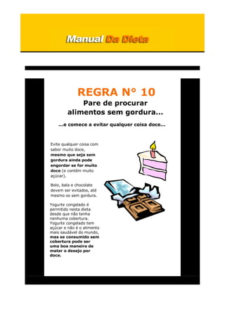 REGRA N° 10
Pare de procurar
alimentos sem gordura...
...e comece a evitar qualquer coisa doce...
Evite qualquer coisa com
sabor muito doce,
mesmo que seja sem
gordura ainda pode
engordar se for muito
doce (e contém muito
açúcar).
Bolo, bala e chocolate
devem ser evitados, até
mesmo os sem gordura.
Yogurte congelado é
permitido nesta dieta
desde que não tenha
nenhuma cobertura.
Yogurte congelado tem
açúcar e não é o alimento
mais saudável do mundo,
mas se consumido sem
cobertura pode ser
uma boa maneira de
matar o desejo por
doce.
 