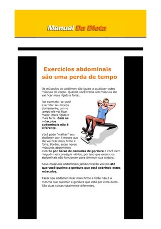 Exercícios abdominais
são uma perda de tempo
Os músculos do abdômen são iguais a qualquer outro
músculo do corpo. Quando você treina um músculo ele
vai ficar mais rígido e forte..
Por exemplo, se você
exercitar seu bíceps
diariamente, com o
tempo ele vai ficar
maior, mais rígido e
mais forte. Com os
músculos
abdominais não é
diferente.
Você pode “malhar” seu
abdômen por 6 meses que
ele vai ficar mais firme e
forte. Porém, estes novos
músculos abdominais
estarão por baixo de camadas de gordura e você nem
ninguém vai conseguir vê-los, por isso que exercícios
abdominais não funcionam para diminuir sua cintura.
Seus músculos abdominais jamais ficarão visíveis até
que você queime a gordura que está cobrindo estes
músculos.
Fazer seu abdômen ficar mais firme e forte não é o
mesmo que queimar a gordura que está por cima deles.
São duas coisas totalmente diferentes.
 