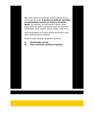 Não existe nada no mundo que remova gordura de um
único lugar do corpo. A gordura só pode ser removida
em quantidades maiores ou menores de partes
iguais. Por exemplo, se você perder 5 quilos, estes
quilos sairão de todas as partes do corpo em pequenas
quantidades (coxa, quadril, braços, costas, rosto, etc.).
Você não perderia os 5 quilos apenas da barriga e suas
coxas continuariam as mesmas.
Existe só duas maneiras de queimar gordura:
1) Alimentação correta
2) Fazer exercícios aeróbicos regulares
 
