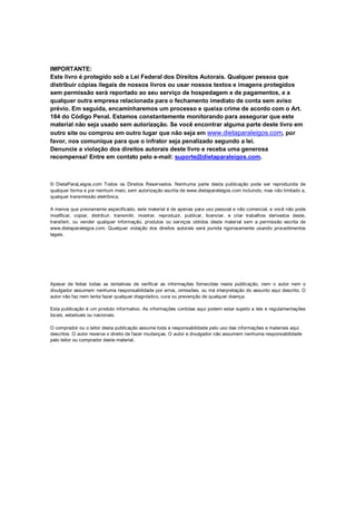 IMPORTANTE:
Este livro é protegido sob a Lei Federal dos Direitos Autorais. Qualquer pessoa que
distribuir cópias ilegais de nossos livros ou usar nossos textos e imagens protegidos
sem permissão será reportado ao seu serviço de hospedagem e de pagamentos, e a
qualquer outra empresa relacionada para o fechamento imediato de conta sem aviso
prévio. Em seguida, encaminharemos um processo e queixa crime de acordo com o Art.
184 do Código Penal. Estamos constantemente monitorando para assegurar que este
material não seja usado sem autorização. Se você encontrar alguma parte deste livro em
outro site ou comprou em outro lugar que não seja em www.dietaparaleigos.com, por
favor, nos comunique para que o infrator seja penalizado segundo a lei.
Denuncie a violação dos direitos autorais deste livro e receba uma generosa
recompensa! Entre em contato pelo e-mail: suporte@dietaparaleigos.com.
© DietaParaLeigos.com Todos os Direitos Reservados. Nenhuma parte desta publicação pode ser reproduzida de
qualquer forma e por nenhum meio, sem autorização escrita de www.dietaparaleigos.com incluindo, mas não limitado a,
qualquer transmissão eletrônica.
A menos que previamente especificado, este material é de apenas para uso pessoal e não comercial, e você não pode
modificar, copiar, distribuir, transmitir, mostrar, reproduzir, publicar, licenciar, e criar trabalhos derivados deste,
transferir, ou vender qualquer informação, produtos ou serviços obtidos deste material sem a permissão escrita de
www.dietaparaleigos.com. Qualquer violação dos direitos autorais será punida rigorosamente usando procedimentos
legais.
Apesar de feitas todas as tentativas de verificar as informações fornecidas nesta publicação, nem o autor nem o
divulgador assumem nenhuma responsabilidade por erros, omissões, ou má interpretação do assunto aqui descrito. O
autor não faz nem tenta fazer qualquer diagnóstico, cura ou prevenção de qualquer doença.
Esta publicação é um produto informativo. As informações contidas aqui podem estar sujeito a leis e regulamentações
locais, estaduais ou nacionais.
O comprador ou o leitor desta publicação assume toda a responsabilidade pelo uso das informações e materiais aqui
descritos. O autor reserva o direito de fazer mudanças. O autor e divulgador não assumem nenhuma responsabilidade
pelo leitor ou comprador deste material.
 