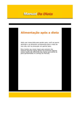 Alimentação após a dieta
Após usar nossa dieta para perder peso, você vai querer
aprender a se alimentar corretamente para o resto da
sua vida, sem se preocupar em ganhar peso.
Para manter seu corpo magro para sempre nós
listamos algumas regras gerais nas próximas páginas
(estas regras são diferentes das regras para perda de
peso apresentadas no começo do manual).
 