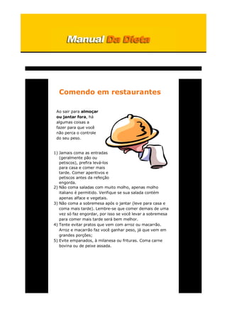 Comendo em restaurantes
Ao sair para almoçar
ou jantar fora, há
algumas coisas a
fazer para que você
não perca o controle
do seu peso.
1) Jamais coma as entradas
(geralmente pão ou
petiscos), prefira levá-los
para casa e comer mais
tarde. Comer aperitivos e
petiscos antes da refeição
engorda.
2) Não coma saladas com muito molho, apenas molho
italiano é permitido. Verifique se sua salada contém
apenas alface e vegetais.
3) Não coma a sobremesa após o jantar (leve para casa e
coma mais tarde). Lembre-se que comer demais de uma
vez só faz engordar, por isso se você levar a sobremesa
para comer mais tarde será bem melhor.
4) Tente evitar pratos que vem com arroz ou macarrão.
Arroz e macarrão faz você ganhar peso, já que vem em
grandes porções;
5) Evite empanados, à milanesa ou frituras. Coma carne
bovina ou de peixe assada.
 