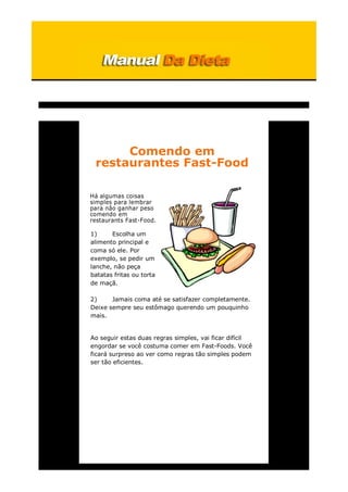 Comendo em
restaurantes Fast-Food
Há algumas coisas
simples para lembrar
para não ganhar peso
comendo em
restaurants Fast-Food.
1) Escolha um
alimento principal e
coma só ele. Por
exemplo, se pedir um
lanche, não peça
batatas fritas ou torta
de maçã.
2) Jamais coma até se satisfazer completamente.
Deixe sempre seu estômago querendo um pouquinho
mais.
Ao seguir estas duas regras simples, vai ficar difícil
engordar se você costuma comer em Fast-Foods. Você
ficará surpreso ao ver como regras tão simples podem
ser tão eficientes.
 