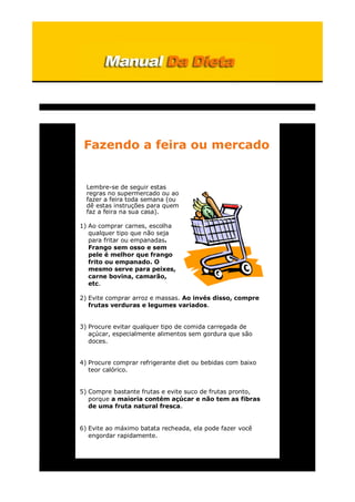 Fazendo a feira ou mercado
Lembre-se de seguir estas
regras no supermercado ou ao
fazer a feira toda semana (ou
dê estas instruções para quem
faz a feira na sua casa).
1) Ao comprar carnes, escolha
qualquer tipo que não seja
para fritar ou empanadas.
Frango sem osso e sem
pele é melhor que frango
frito ou empanado. O
mesmo serve para peixes,
carne bovina, camarão,
etc.
2) Evite comprar arroz e massas. Ao invés disso, compre
frutas verduras e legumes variados.
3) Procure evitar qualquer tipo de comida carregada de
açúcar, especialmente alimentos sem gordura que são
doces.
4) Procure comprar refrigerante diet ou bebidas com baixo
teor calórico.
5) Compre bastante frutas e evite suco de frutas pronto,
porque a maioria contém açúcar e não tem as fibras
de uma fruta natural fresca.
6) Evite ao máximo batata recheada, ela pode fazer você
engordar rapidamente.
 
