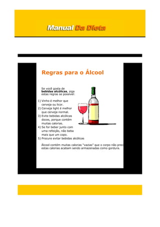 Regras para o Álcool
Se você gosta de
bebidas alcólicas, siga
estas regras se possível:
1) Vinho é melhor que
cerveja ou licor.
2) Cerveja light é melhor
que cerveja normal.
3) Evite bebidas alcólicas
doces, porque contém
muitas calorias.
4) Se for beber junto com
uma refeição, não beba
mais que um copo.
5) Procure evitar bebidas alcólicas
Álcool contém muitas calorias “vazias” que o corpo não precisa, e
estas calorias acabam sendo armazenadas como gordura.
 