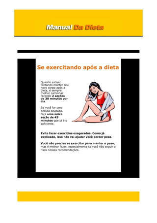 Se exercitando após a dieta
Quando estiver
tentando manter seu
novo corpo após a
dieta, é sempre
melhor caminhar
fazendo 2 seções
de 30 minutos por
dia.
Se você for uma
pessoa ocupada,
faça uma única
seção de 45
minutos que já é o
suficiente.
Evite fazer exercícios exagerados. Como já
explicado, isso não vai ajudar você perder peso.
Você não precisa se exercitar para manter o peso,
mas é melhor fazer, especialmente se você não seguir a
risca nossas recomendações.
 