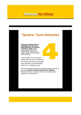 “Quebre” Suas Refeições
Procure sempre fazer 4
refeições por dia, com
intervalos de no mínimo
2 horas e meia (estas
regras fazem parte da
nossa dieta, mas mesmo
após a dieta continue assim
para sempre).
Você também nunca terá que
contar calorias ou ler rótulos dos
alimentos, mas faça o que puder
para distribuir sua alimentação
diária em 4 refeições iguais.
Uma das maiores razões das pessoas ganharem peso é
que elas comem demais numa única refeição,
fazendo com que o corpo armazene as calorias que
sobraram como gordura.
 