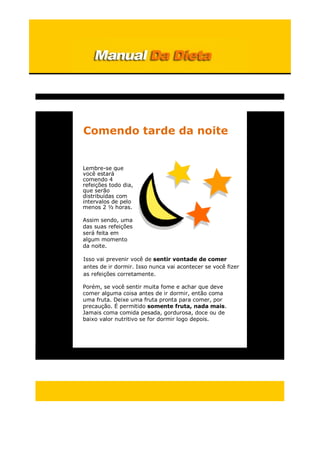 Comendo tarde da noite
Lembre-se que
você estará
comendo 4
refeições todo dia,
que serão
distribuídas com
intervalos de pelo
menos 2 ½ horas.
Assim sendo, uma
das suas refeições
será feita em
algum momento
da noite.
Isso vai prevenir você de sentir vontade de comer
antes de ir dormir. Isso nunca vai acontecer se você fizer
as refeições corretamente.
Porém, se você sentir muita fome e achar que deve
comer alguma coisa antes de ir dormir, então coma
uma fruta. Deixe uma fruta pronta para comer, por
precaução. É permitido somente fruta, nada mais.
Jamais coma comida pesada, gordurosa, doce ou de
baixo valor nutritivo se for dormir logo depois.
 