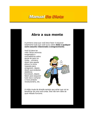 Abra a sua mente
A primeira coisa que você deve fazer é esquecer
totalmente tudo que você ouviu sobre dieta e qualquer
outro assunto relacionado a emagrecimento.
Você já deve ter
visto vários anúncios
exagerados e
contraditórios sobre
perda de peso na
mídia... primeiro
dizem que aquela
pílula é a única
resposta para
emagrecer, depois
dizem que produtos
dietéticos
funcionam, depois
falam para esquecer
tudo isso e comprar
o novo produto
revolucionário, etc.
A mídia muda de direção sempre que achar que vai se
beneficiar de uma nova onda. Eles não tem idéia de
qual método funciona.
 