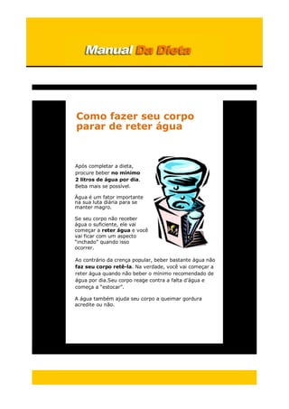 Como fazer seu corpo
parar de reter água
Após completar a dieta,
procure beber no mínimo
2 litros de água por dia.
Beba mais se possível.
Água é um fator importante
na sua luta diária para se
manter magro.
Se seu corpo não receber
água o suficiente, ele vai
começar a reter água e você
vai ficar com um aspecto
“inchado” quando isso
ocorrer.
Ao contrário da crença popular, beber bastante água não
faz seu corpo retê-la. Na verdade, você vai começar a
reter água quando não beber o mínimo recomendado de
água por dia.Seu corpo reage contra a falta d’água e
começa a “estocar”.
A água também ajuda seu corpo a queimar gordura
acredite ou não.
 