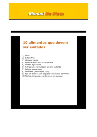 10 alimentos que devem
ser evitados
1) Pizza
2) Batata frita
3) Chips de batata
4) Qualquer coisa frita ou empanada
5) Cereais açucarados
6) Refrigerante normal (sem ser diet ou light)
7) Bolos e sobremesas
8) Chocolate (de qualquer tipo)
9) Pão em excesso (um pequeno sanduíche é permitido)
10)Molhos, temperos e condimentos em excesso
 
