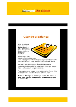 Usando a balança
Suba na balança
uma vez por
semana após a
dieta, assim você
pode diagnosticar
algum problema
antes que
aconteça.
Se notar que está
ganhando peso lentamente
você pode agir imediatamente para se prevenir de engordar
mais. Agir significa voltar a seguir todas as regras acima.
Não meça seu peso todo dia. Às vezes há pequenas
mudanças na quantidade de água no seu corpo que podem
fazer a balança subir temporariamente.
Procure pesar uma vez por semana quando terminar a dieta
para se ter uma boa idéia de como está seu peso.
Suba na balança de estômago vazio, de manhã e
logo após acordar para se obter uma medida precisa
e consistente.
 