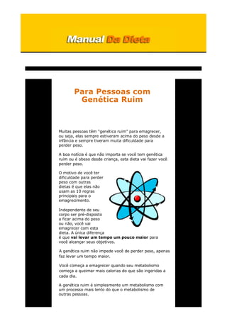 Para Pessoas com
Genética Ruim
Muitas pessoas têm “genética ruim” para emagrecer,
ou seja, elas sempre estiveram acima do peso desde a
infância e sempre tiveram muita dificuldade para
perder peso.
A boa notícia é que não importa se você tem genética
ruim ou é obeso desde criança, esta dieta vai fazer você
perder peso.
O motivo de você ter
dificuldade para perder
peso com outras
dietas é que elas não
usam as 10 regras
principais para o
emagrecimento.
Independente de seu
corpo ser pré-disposto
a ficar acima do peso
ou não, você vai
emagrecer com esta
dieta. A única diferença
é que vai levar um tempo um pouco maior para
você alcançar seus objetivos.
A genética ruim não impede você de perder peso, apenas
faz levar um tempo maior.
Você começa a emagrecer quando seu metabolismo
começa a queimar mais calorias do que são ingeridas a
cada dia.
A genética ruim é simplesmente um metabolismo com
um processo mais lento do que o metabolismo de
outras pessoas.
 