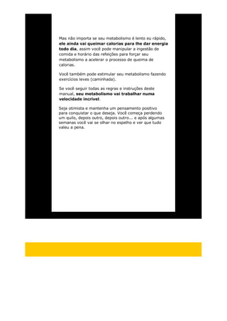Mas não importa se seu metabolismo é lento eu rápido,
ele ainda vai queimar calorias para lhe dar energia
todo dia, assim você pode manipular a ingestão de
comida e horário das refeições para forçar seu
metabolismo a acelerar o processo de queima de
calorias.
Você também pode estimular seu metabolismo fazendo
exercícios leves (caminhada).
Se você seguir todas as regras e instruções deste
manual, seu metabolismo vai trabalhar numa
velocidade incrível.
Seja otimista e mantenha um pensamento positivo
para conquistar o que deseja. Você começa perdendo
um quilo, depois outro, depois outro... e após algumas
semanas você vai se olhar no espelho e ver que tudo
valeu a pena.
 