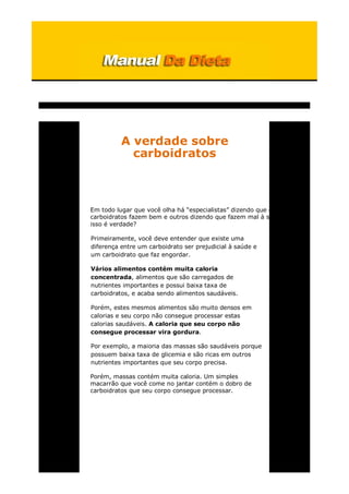 A verdade sobre
carboidratos
Em todo lugar que você olha há “especialistas” dizendo que certos
carboidratos fazem bem e outros dizendo que fazem mal à saúde, mas
isso é verdade?
Primeiramente, você deve entender que existe uma
diferença entre um carboidrato ser prejudicial à saúde e
um carboidrato que faz engordar.
Vários alimentos contém muita caloria
concentrada, alimentos que são carregados de
nutrientes importantes e possui baixa taxa de
carboidratos, e acaba sendo alimentos saudáveis.
Porém, estes mesmos alimentos são muito densos em
calorias e seu corpo não consegue processar estas
calorias saudáveis. A caloria que seu corpo não
consegue processar vira gordura.
Por exemplo, a maioria das massas são saudáveis porque
possuem baixa taxa de glicemia e são ricas em outros
nutrientes importantes que seu corpo precisa.
Porém, massas contém muita caloria. Um simples
macarrão que você come no jantar contém o dobro de
carboidratos que seu corpo consegue processar.
 