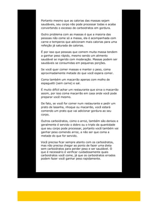 Portanto mesmo que as calorias das massas sejam
saudáveis, seu corpo não pode processar todas e acaba
convertendo o excesso de carboidratos em gordura.
Outro problema com as massas é que a maioria das
pessoas não come só a massa, ela é acompanhada com
carne e temperos que adicionam mais calorias para uma
refeição já saturada de calorias.
É por isso que pessoas que comem muita massa tendem
a ganhar peso rápido, mesmo sendo um alimento
saudável se ingerido com moderação. Massas podem ser
saudáveis se consumidas em pequenas porções.
Se você quer comer massas e manter o peso, coma
aproximadamente metade do que você espera comer.
Coma também um macarrão apenas com molho de
espaguetti (sem carne) e sal.
É muito difícil achar um restaurante que sirva o macarrão
assim, por isso coma macarrão em casa onde você pode
preparar você mesmo.
De fato, se você for comer num restaurante e pedir um
prato de lasanha, nhoque ou macarrão, você estará
comendo um prato que vai adicionar gordura ao seu
corpo.
Outros carboidratos, como o arroz, também são densos e
geralmente é servido o dobro ou o triplo da quantidade
que seu corpo pode processar, portanto você também vai
ganhar peso comendo arroz, a não ser que coma a
metade do que for servido.
Você precisa ficar sempre atento com os carboidratos,
mas não precisa chegar ao ponto de fazer uma dieta
sem carboidratos para perder peso e ser saudável. O
que é necessário é verificar cuidadosamente quais
carboidratos você come, já que os carboidratos errados
podem fazer você ganhar peso rapidamente.
 