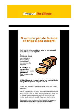 O mito do pão de farinha
de trigo e pão integral
Todo mundo acha que pão de trigo ou pão integral
é saudável ou não engorda.
Da mesma forma,
as pessoas acham
que panquecas
feitas de trigo
também são
saudáveis e não
engorda.
É esse tipo de
pensamento
absurdo que ajuda
as pessoas
ficarem acima do
peso.
FATO: Pão de farinha de trigo ou pão integral é tão
“prejudicial” quanto um pão normal.
Todos têm uma alta taxa de glicemia, o que não é nada
saudável.
Se você está procurando por algum tipo de pão saudável,
então compre pão de aveia, geralmente encontrados em
grandes redes de supermercados. É um tipo de pão
muito saudável, mais saudável que um pão francês.
Outros alimentos feitos com farinha de trigo também
não são mais saudáveis que outras farinhas.
 
