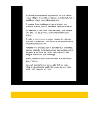 Você está provavelmente perguntando por que pão de
trigo e integral é vendido em lojas de comidas naturais e
saudáveis e tidos como pães saudáveis.
A verdade é que muitas empresas anunciam seu
produtos dizendo que são saudáveis mesmo não sendo.
Por exemplo, o mel é tido como saudável, mas contém
uma alta taxa de glicemia, praticamente idêntica ao
açúcar.
O mel é provavelmente uma das coisas mais calóricas
que você possa comer, mas é natural e frequentemente
rotulado como saudável.
Portanto você precisa parar de acreditar que alimentos à
base de trigo são mais saudáveis do que qualquer outro
alimento, e você não vai perder peso comendo pão
integral ou torradas com manteiga.
Porém, alimentos feitos com aveia são mais saudáveis
que os outros.
No geral, apenas lembre-se que pão de trigo e pão
integral não vai deixar você mais magro ou com mais
saúde, isso é apenas um mito.
 