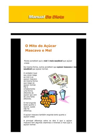 O Mito do Açúcar
Mascavo e Mel
Muitos acreditam que o mel é mais saudável que açúcar
cristal.
Da mesma forma, outros acreditam que açúcar mascavo é mais
saudável que açúcar normal.
A verdade é que
seu corpo reage
ao mel e ao
açúcar mascavo
da mesma forma
que reage ao
açúcar normal.
Mel é
simplesmente
uma forma
diferente de
açúcar que vem
de uma fonte
diferente.
O mel engorda
tanto quanto o
açúcar, quase
não há
diferença.
O açúcar mascavo também engorda tanto quanto o
açúcar cristal.
A principal diferença entre os dois é que o açúcar
mascavo tem algumas vitaminas e minerais a mais que o
açúcar normal.
 