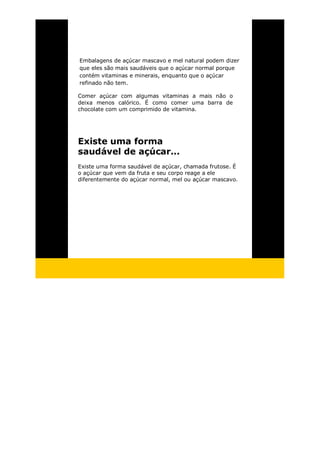 Embalagens de açúcar mascavo e mel natural podem dizer
que eles são mais saudáveis que o açúcar normal porque
contém vitaminas e minerais, enquanto que o açúcar
refinado não tem.
Comer açúcar com algumas vitaminas a mais não o
deixa menos calórico. É como comer uma barra de
chocolate com um comprimido de vitamina.
Existe uma forma
saudável de açúcar...
Existe uma forma saudável de açúcar, chamada frutose. É
o açúcar que vem da fruta e seu corpo reage a ele
diferentemente do açúcar normal, mel ou açúcar mascavo.
 