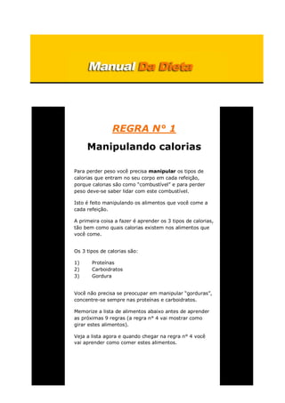REGRA N° 1
Manipulando calorias
Para perder peso você precisa manipular os tipos de
calorias que entram no seu corpo em cada refeição,
porque calorias são como “combustível” e para perder
peso deve-se saber lidar com este combustível.
Isto é feito manipulando os alimentos que você come a
cada refeição.
A primeira coisa a fazer é aprender os 3 tipos de calorias,
tão bem como quais calorias existem nos alimentos que
você come.
Os 3 tipos de calorias são:
1) Proteínas
2) Carboidratos
3) Gordura
Você não precisa se preocupar em manipular “gorduras”,
concentre-se sempre nas proteínas e carboidratos.
Memorize a lista de alimentos abaixo antes de aprender
as próximas 9 regras (a regra n° 4 vai mostrar como
girar estes alimentos).
Veja a lista agora e quando chegar na regra n° 4 você
vai aprender como comer estes alimentos.
 