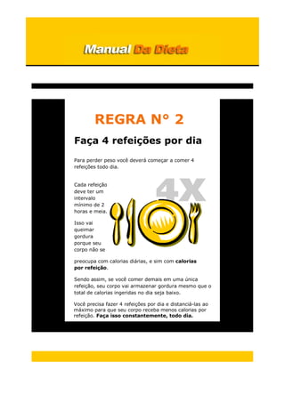 REGRA N° 2
Faça 4 refeições por dia
Para perder peso você deverá começar a comer 4
refeições todo dia.
Cada refeição
deve ter um
intervalo
mínimo de 2
horas e meia.
Isso vai
queimar
gordura
porque seu
corpo não se
preocupa com calorias diárias, e sim com calorias
por refeição.
Sendo assim, se você comer demais em uma única
refeição, seu corpo vai armazenar gordura mesmo que o
total de calorias ingeridas no dia seja baixo.
Você precisa fazer 4 refeições por dia e distanciá-las ao
máximo para que seu corpo receba menos calorias por
refeição. Faça isso constantemente, todo dia.
 