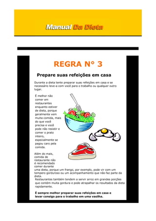 REGRA N° 3
Prepare suas refeições em casa
Durante a dieta tente preparar suas refeições em casa e se
necessário leve-a com você para o trabalho ou qualquer outro
lugar.
É melhor não
comer em
restaurantes
enquanto estiver
de dieta, porque
geralmente vem
muita comida, mais
do que você
precisa e você
pode não resistir e
comer o prato
inteiro,
especialmente se
pagou caro pela
comida.
Além do mais,
comida de
restaurante não
é recomendado
comer durante
uma dieta, porque um frango, por exemplo, pode vir com um
tempero gorduroso ou um acompanhamento que não faz parte da
dieta.
Restaurantes também tendem a servir arroz em grandes porções
que contém muita gordura e pode atrapalhar os resultados da dieta
rapidamente.
É sempre melhor preparar suas refeições em casa e
levar consigo para o trabalho em uma vasilha.
 