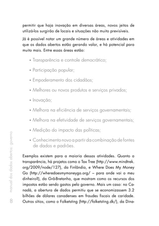 manualdosdadosabertos:governo
8
permitir que haja inovação em diversas áreas, novos jeitos de
utilizá-los surgirão de locais e situações não muito previsíveis.
Já é possível notar um grande número de áreas e atividades em
que os dados abertos estão gerando valor, e há potencial para
muito mais. Entre essas áreas estão:
•	  Transparência e controle democrático;
•	  Participação popular;
•	  Empoderamento dos cidadãos;
•	  Melhores ou novos produtos e serviços privados;
•	  Inovação;
•	  Melhora na eficiência de serviços governamentais;
•	  Melhora na efetividade de serviços governamentais;
•	  Medição do impacto das políticas;
•	  Conhecimento novo a partir da combinação de fontes
 de dados e padrões.
Exemplos existem para a maioria dessas atividades. Quanto a
transparência, há projetos como o Tax Tree (http://www.mindtrek.
org/2009/node/127), da Finlândia, e Where Does My Money
Go (http://wheredoesmymoneygo.org/ – para onde vai o meu
dinheiro?), da Grã-Bretanha, que mostram como os recursos dos
impostos estão sendo gastos pelo governo. Mais um caso: no Ca-
nadá, a abertura de dados permitiu que se economizassem 3.2
bilhões de dólares canadenses em fraudes fiscais de caridade.
Outros sítios, como o Folketsting (http://folketsting.dk/), da Dina-
 
