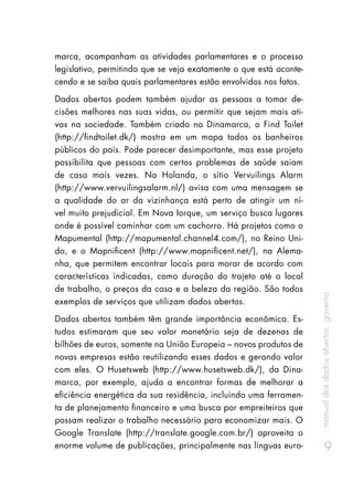 manualdosdadosabertos:governo
9
marca, acompanham as atividades parlamentares e o processo
legislativo, permitindo que se veja exatamente o que está aconte-
cendo e se saiba quais parlamentares estão envolvidos nos fatos.
Dados abertos podem também ajudar as pessoas a tomar de-
cisões melhores nas suas vidas, ou permitir que sejam mais ati-
vas na sociedade. Também criado na Dinamarca, o Find Toilet
(http://findtoilet.dk/) mostra em um mapa todos os banheiros
públicos do país. Pode parecer desimportante, mas esse projeto
possibilita que pessoas com certos problemas de saúde saiam
de casa mais vezes. Na Holanda, o sítio Vervuilings Alarm
(http://www.vervuilingsalarm.nl/) avisa com uma mensagem se
a qualidade do ar da vizinhança está perto de atingir um ní-
vel muito prejudicial. Em Nova Iorque, um serviço busca lugares
onde é possível caminhar com um cachorro. Há projetos como o
Mapumental (http://mapumental.channel4.com/), no Reino Uni-
do, e o Mapnificent (http://www.mapnificent.net/), na Alema-
nha, que permitem encontrar locais para morar de acordo com
características indicadas, como duração do trajeto até o local
de trabalho, o preços da casa e a beleza da região. São todos
exemplos de serviços que utilizam dados abertos.
Dados abertos também têm grande importância econômica. Es-
tudos estimaram que seu valor monetário seja de dezenas de
bilhões de euros, somente na União Europeia – novos produtos de
novas empresas estão reutilizando esses dados e gerando valor
com eles. O Husetsweb (http://www.husetsweb.dk/), da Dina-
marca, por exemplo, ajuda a encontrar formas de melhorar a
eficiência energética da sua residência, incluindo uma ferramen-
ta de planejamento financeiro e uma busca por empreiteiros que
possam realizar o trabalho necessário para economizar mais. O
Google Translate (http://translate.google.com.br/) aproveita o
enorme volume de publicações, principalmente nas línguas euro-
 