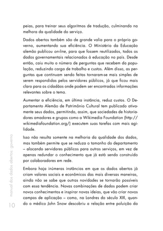 manualdosdadosabertos:governo
10
peias, para treinar seus algoritmos de tradução, culminando na
melhora da qualidade do serviço.
Dados abertos também são de grande valia para o próprio go-
verno, aumentando sua eficiência. O Ministério da Educação
alemão publicou on-line, para que fossem reutilizados, todos os
dados governamentais relacionados à educação no país. Desde
então, caiu muito o número de perguntas que recebem da popu-
lação, reduzindo carga de trabalho e custos. Além disso, as per-
guntas que continuam sendo feitas tornaram-se mais simples de
serem respondidas pelos servidores públicos, já que ficou mais
claro para os cidadãos onde podem ser encontradas informações
relevantes sobre o tema.
Aumentar a eficiência, em última instância, reduz custos. O De-
partamento Alemão de Patrimônio Cultural tem publicado ativa-
mente seus dados, permitindo, assim, que sociedades de historia-
dores amadores e grupos como a Wikimedia Foundation (http://
wikimediafoundation.org/) executem suas tarefas com mais agi-
lidade.
Isso não resulta somente na melhoria da qualidade dos dados,
mas também permite que se reduza o tamanho do departamento
– alocando servidores públicos para outros serviços, em vez de
apenas redundar o conhecimento que já está sendo construído
por colaboradores em rede.
Embora haja inúmeras instâncias em que os dados abertos já
criam valores sociais e econômicos das mais diversas maneiras,
ainda não se sabe que outras novidades se tornarão possíveis
com essa tendência. Novas combinações de dados podem criar
novos conhecimentos e inspirar novas ideias, que vão criar novos
campos de aplicação – como, na Londres do século XIX, quan-
do o médico John Snow descobriu a relação entre poluição da
 