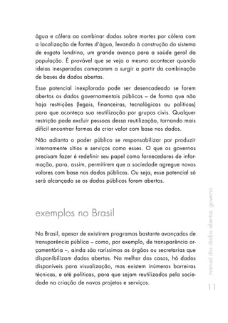 manualdosdadosabertos:governo
11
água e cólera ao combinar dados sobre mortes por cólera com
a localização de fontes d’água, levando à construção do sistema
de esgoto londrino, um grande avanço para a saúde geral da
população. É provável que se veja o mesmo acontecer quando
ideias inesperadas começarem a surgir a partir da combinação
de bases de dados abertas.
Esse potencial inexplorado pode ser desencadeado se forem
abertos os dados governamentais públicos – de forma que não
haja restrições (legais, financeiras, tecnológicas ou políticas)
para que aconteça sua reutilização por grupos civis. Qualquer
restrição pode excluir pessoas dessa reutilização, tornando mais
difícil encontrar formas de criar valor com base nos dados.
Não adianta o poder público se responsabilizar por produzir
internamente sítios e serviços como esses. O que os governos
precisam fazer é redefinir seu papel como fornecedores de infor-
mação, para, assim, permitirem que a sociedade agregue novos
valores com base nos dados públicos. Ou seja, esse potencial só
será alcançado se os dados públicos forem abertos.
exemplos no Brasil
No Brasil, apesar de existirem programas bastante avançados de
transparência pública – como, por exemplo, de transparência or-
çamentária –, ainda são raríssimos os órgãos ou secretarias que
disponibilizam dados abertos. No melhor dos casos, há dados
disponíveis para visualização, mas existem inúmeras barreiras
técnicas, e até políticas, para que sejam reutilizados pela socie-
dade na criação de novos projetos e serviços.
 