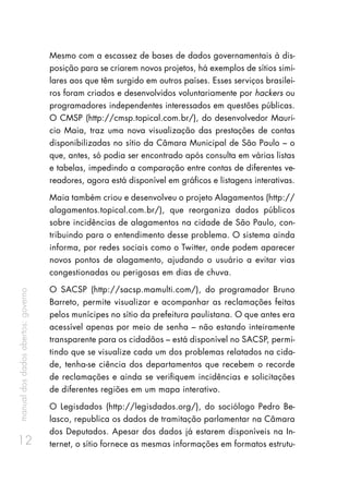 manualdosdadosabertos:governo
12
Mesmo com a escassez de bases de dados governamentais à dis-
posição para se criarem novos projetos, há exemplos de sítios simi-
lares aos que têm surgido em outros países. Esses serviços brasilei-
ros foram criados e desenvolvidos voluntariamente por hackers ou
programadores independentes interessados em questões públicas.
O CMSP (http://cmsp.topical.com.br/), do desenvolvedor Mauri-
cio Maia, traz uma nova visualização das prestações de contas
disponibilizadas no sítio da Câmara Municipal de São Paulo – o
que, antes, só podia ser encontrado após consulta em várias listas
e tabelas, impedindo a comparação entre contas de diferentes ve-
readores, agora está disponível em gráficos e listagens interativas.
Maia também criou e desenvolveu o projeto Alagamentos (http://
alagamentos.topical.com.br/), que reorganiza dados públicos
sobre incidências de alagamentos na cidade de São Paulo, con-
tribuindo para o entendimento desse problema. O sistema ainda
informa, por redes sociais como o Twitter, onde podem aparecer
novos pontos de alagamento, ajudando o usuário a evitar vias
congestionadas ou perigosas em dias de chuva.
O SACSP (http://sacsp.mamulti.com/), do programador Bruno
Barreto, permite visualizar e acompanhar as reclamações feitas
pelos munícipes no sítio da prefeitura paulistana. O que antes era
acessível apenas por meio de senha – não estando inteiramente
transparente para os cidadãos – está disponível no SACSP, permi-
tindo que se visualize cada um dos problemas relatados na cida-
de, tenha-se ciência dos departamentos que recebem o recorde
de reclamações e ainda se verifiquem incidências e solicitações
de diferentes regiões em um mapa interativo.
O Legisdados (http://legisdados.org/), do sociólogo Pedro Be-
lasco, republica os dados de tramitação parlamentar na Câmara
dos Deputados. Apesar dos dados já estarem disponíveis na In-
ternet, o sítio fornece as mesmas informações em formatos estrutu-
 